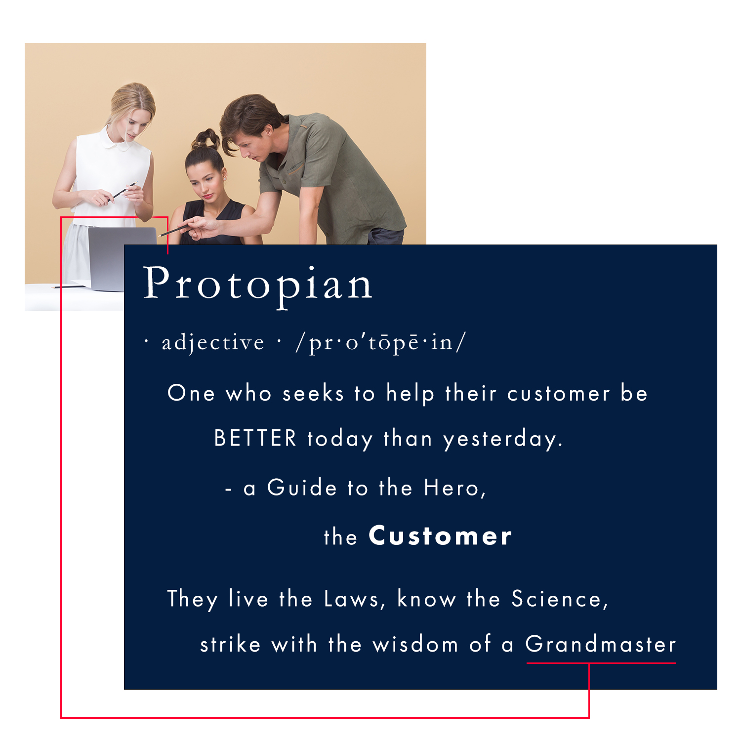 Definition - Protopian: (noun/adj.) A guide to the hero, the customer. One who first seeks to help their customer be better today than yesterday. They are living the Laws, knowing the Science, and striking with the Wisdom of a Protopian grandmaster. Protopian Principles are the natural evolution of kaizen with the Science of influence to ethically Win All Sales Without Fighting at higher margins – Business Protopia, where 100% of your capacity is with only the best customers. The image depicts a team of three people working together behind a white desk with a single silver laptop open. The blonde woman in a sleeveless conservative white blouse with a small collar buttoned. She is holding a pen in both hands overlooking the laptop. The middle woman in a conservative sleeveless black open v-neck top looks at the screen, and the middle-aged man leaning in wearing a short sleeve army green cotton shirt points at the screen with a black pen. The team reflects the Protopian ethos of putting the customer first, living the laws, and striking with the Wisdom of a grandmaster to be better today than yesterday. The thin red line in the image is a branding element that symbolizes the concept of leading as it travels vertically up from the title ‘Protopian’ around the three people leading to the keyword Grandmaster, completing the visual journey.